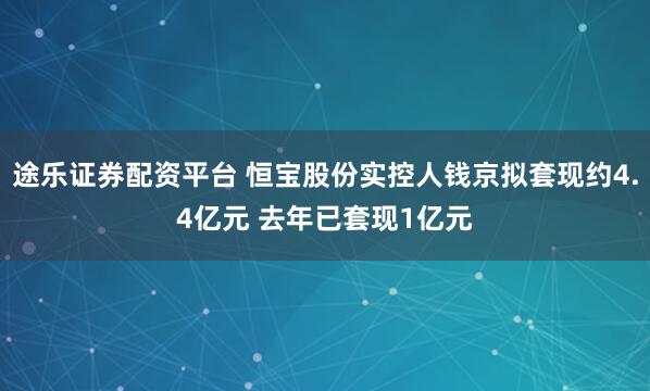 途乐证券配资平台 恒宝股份实控人钱京拟套现约4.4亿元 去年已套现1亿元