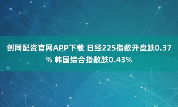 创同配资官网APP下载 日经225指数开盘跌0.37% 韩国综合指数跌0.43%