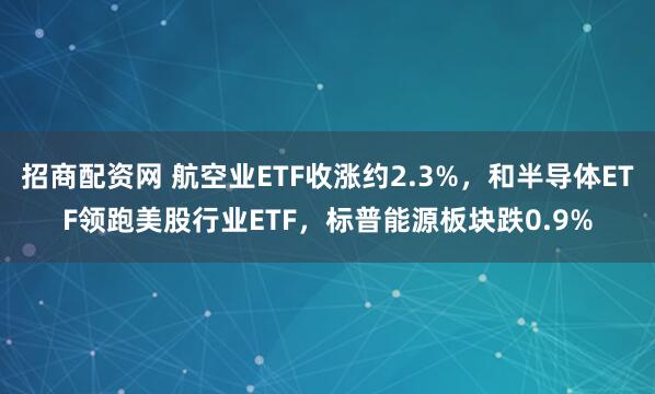 招商配资网 航空业ETF收涨约2.3%，和半导体ETF领跑美股行业ETF，标普能源板块跌0.9%