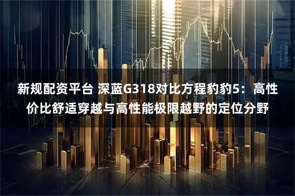新规配资平台 深蓝G318对比方程豹豹5：高性价比舒适穿越与高性能极限越野的定位分野