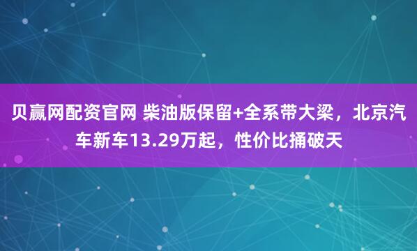 贝赢网配资官网 柴油版保留+全系带大梁，北京汽车新车13.29万起，性价比捅破天