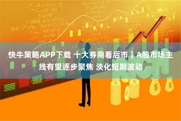 快牛策略APP下载 十大券商看后市｜A股市场主线有望逐步聚焦 淡化短期波动