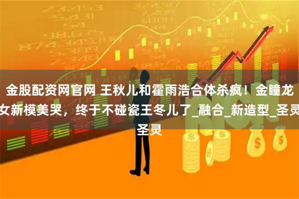 金股配资网官网 王秋儿和霍雨浩合体杀疯！金瞳龙女新模美哭，终于不碰瓷王冬儿了_融合_新造型_圣灵