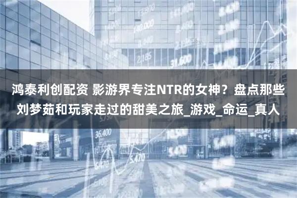 鸿泰利创配资 影游界专注NTR的女神？盘点那些刘梦茹和玩家走过的甜美之旅_游戏_命运_真人