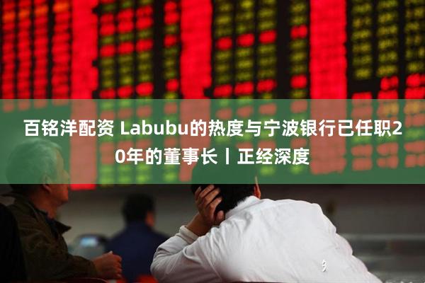 百铭洋配资 Labubu的热度与宁波银行已任职20年的董事长丨正经深度