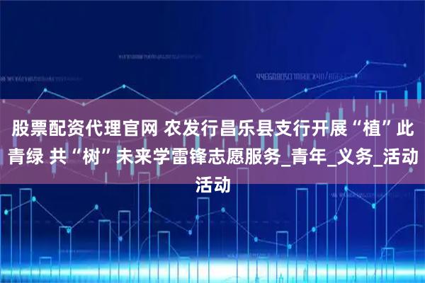 股票配资代理官网 农发行昌乐县支行开展“植”此青绿 共“树”未来学雷锋志愿服务_青年_义务_活动