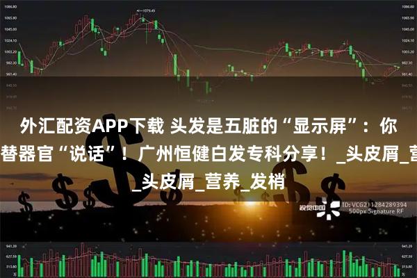 外汇配资APP下载 头发是五脏的“显示屏”：你的头发在替器官“说话”！广州恒健白发专科分享！_头皮屑_营养_发梢