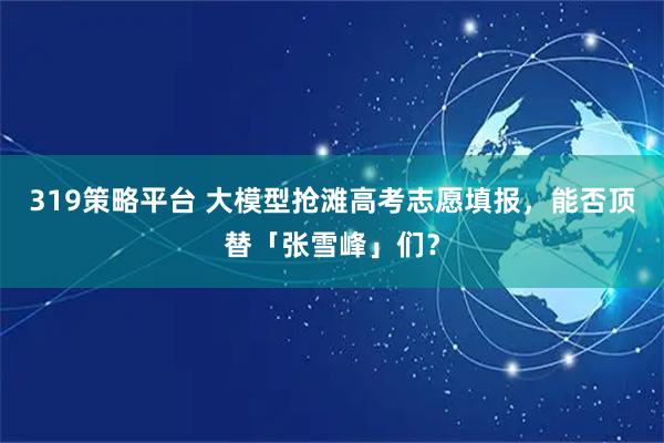 319策略平台 大模型抢滩高考志愿填报，能否顶替「张雪峰」们？