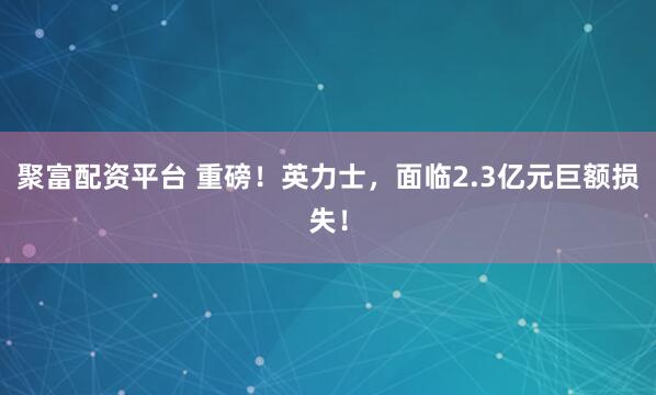 聚富配资平台 重磅！英力士，面临2.3亿元巨额损失！