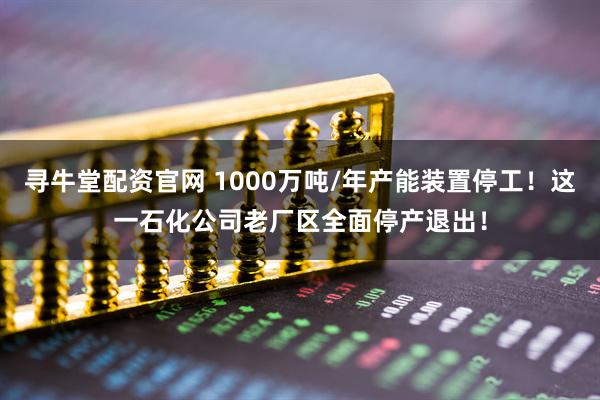 寻牛堂配资官网 1000万吨/年产能装置停工！这一石化公司老厂区全面停产退出！