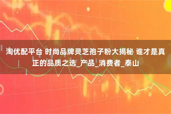 淘优配平台 时尚品牌灵芝孢子粉大揭秘 谁才是真正的品质之选_产品_消费者_泰山