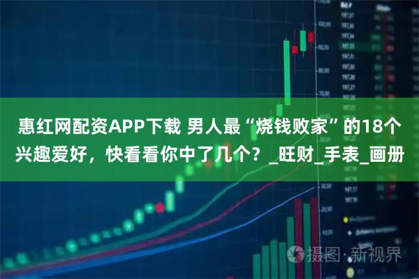 惠红网配资APP下载 男人最“烧钱败家”的18个兴趣爱好，快看看你中了几个？_旺财_手表_画册
