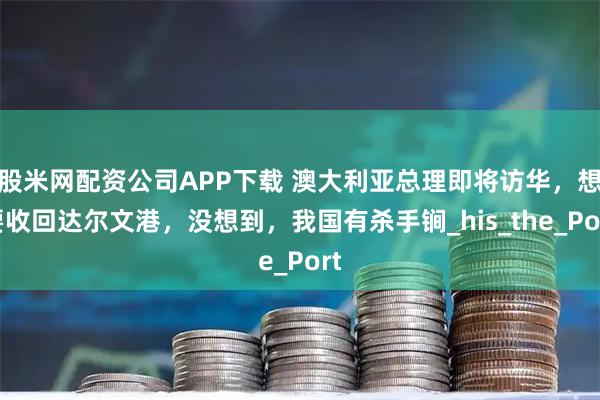 股米网配资公司APP下载 澳大利亚总理即将访华，想要收回达尔文港，没想到，我国有杀手锏_his_the_Port