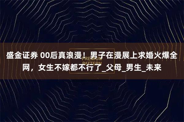 盛金证券 00后真浪漫！男子在漫展上求婚火爆全网，女生不嫁都不行了_父母_男生_未来