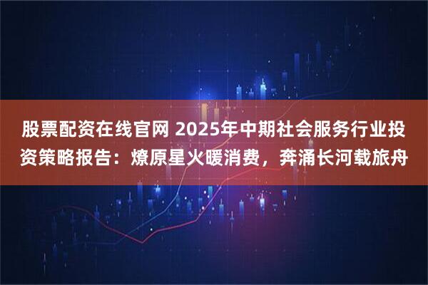 股票配资在线官网 2025年中期社会服务行业投资策略报告：燎原星火暖消费，奔涌长河载旅舟