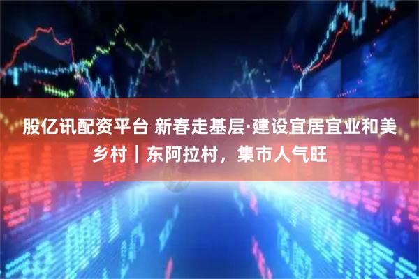 股亿讯配资平台 新春走基层·建设宜居宜业和美乡村｜东阿拉村，集市人气旺