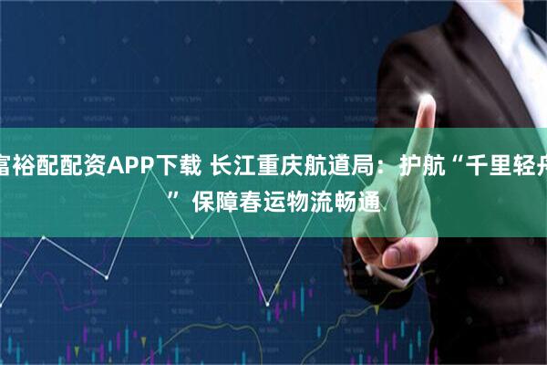 富裕配配资APP下载 长江重庆航道局：护航“千里轻舟” 保障春运物流畅通
