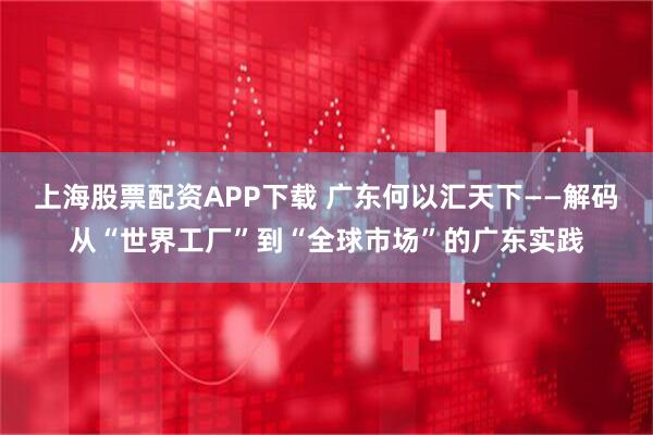 上海股票配资APP下载 广东何以汇天下——解码从“世界工厂”到“全球市场”的广东实践