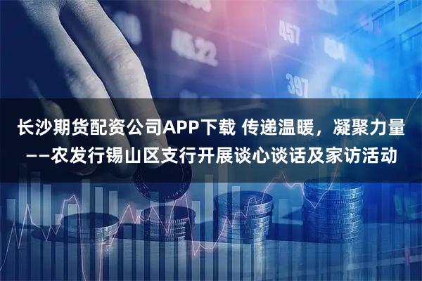 长沙期货配资公司APP下载 传递温暖，凝聚力量——农发行锡山区支行开展谈心谈话及家访活动