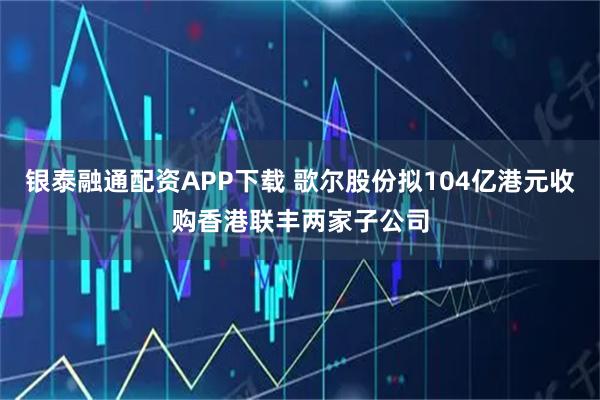 银泰融通配资APP下载 歌尔股份拟104亿港元收购香港联丰两家子公司
