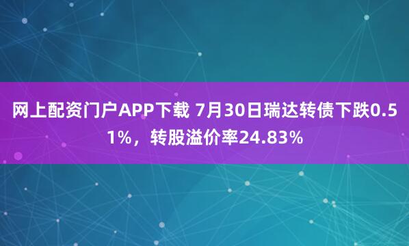 网上配资门户APP下载 7月30日瑞达转债下跌0.51%，转股溢价率24.83%