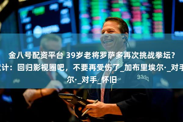 金八号配资平台 39岁老将罗萨多再次挑战拳坛？拳迷献计：回归影视圈吧，不要再受伤了_加布里埃尔·_对手_怀旧