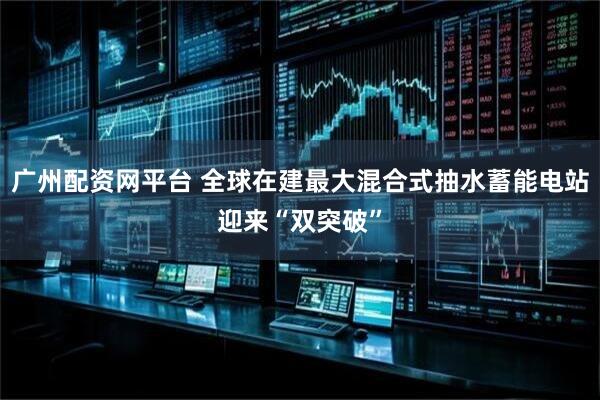 广州配资网平台 全球在建最大混合式抽水蓄能电站迎来“双突破”