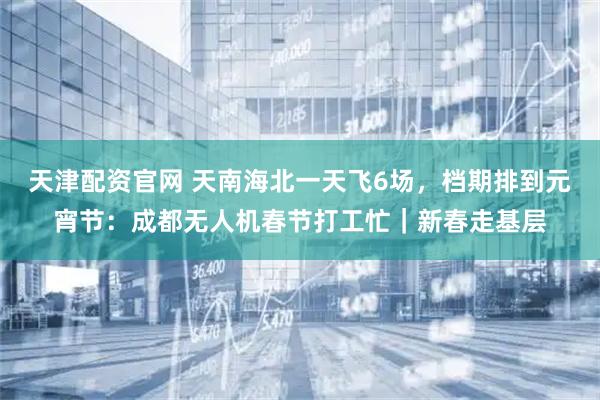 天津配资官网 天南海北一天飞6场，档期排到元宵节：成都无人机春节打工忙｜新春走基层
