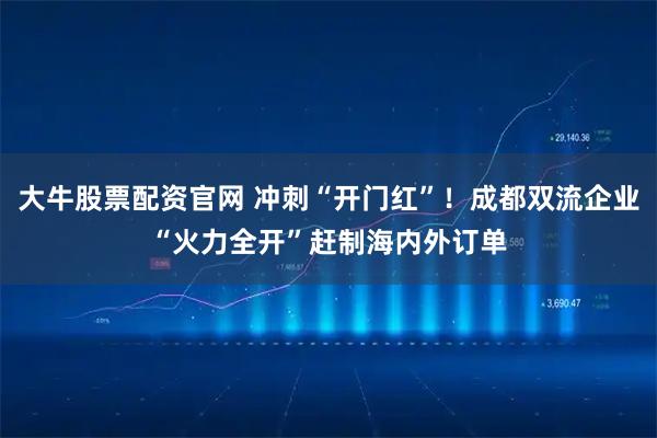 大牛股票配资官网 冲刺“开门红”！成都双流企业“火力全开”赶制海内外订单