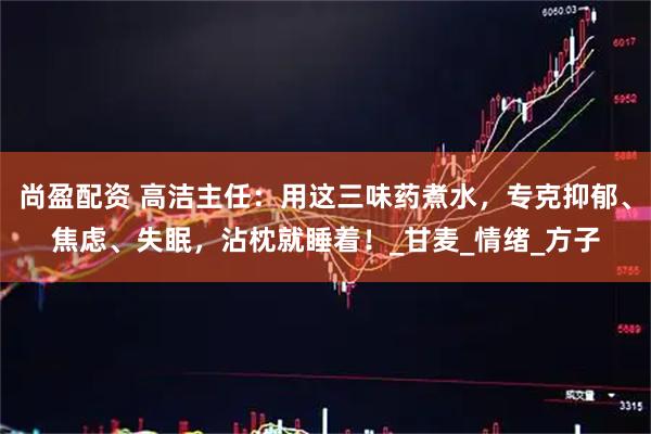 尚盈配资 高洁主任：用这三味药煮水，专克抑郁、焦虑、失眠，沾枕就睡着！_甘麦_情绪_方子