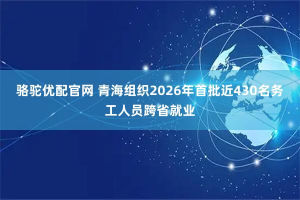 骆驼优配官网 青海组织2026年首批近430名务工人员跨省就业
