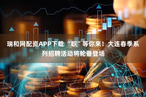 瑞和网配资APP下载 “职”等你来！大连春季系列招聘活动将轮番登场