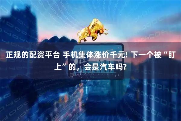正规的配资平台 手机集体涨价千元! 下一个被“盯上”的，会是汽车吗?