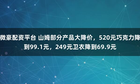 微豪配资平台 山姆部分产品大降价，520元巧克力降到99.1元，249元卫衣降到69.9元