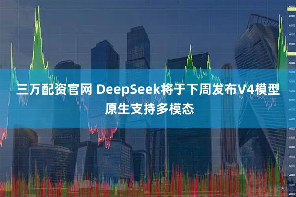 三万配资官网 DeepSeek将于下周发布V4模型 原生支持多模态