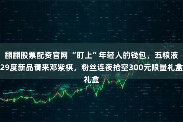翻翻股票配资官网 “盯上”年轻人的钱包，五粮液29度新品请来邓紫棋，粉丝连夜抢空300元限量礼盒