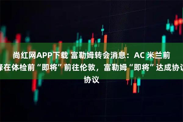尚红网APP下载 富勒姆转会消息:AC 米兰前锋在体检前“即将”前往伦敦,富勒姆“即将”达成协议