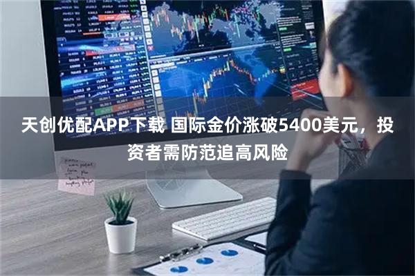 天创优配APP下载 国际金价涨破5400美元，投资者需防范追高风险