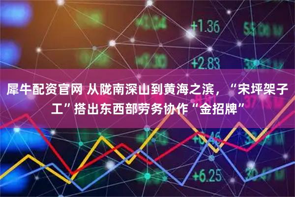 犀牛配资官网 从陇南深山到黄海之滨，“宋坪架子工”搭出东西部劳务协作“金招牌”