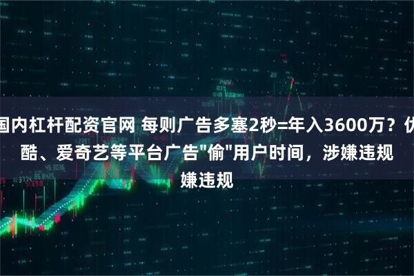 国内杠杆配资官网 每则广告多塞2秒=年入3600万?优酷、爱奇艺等平台广告"偷"用户时间,涉嫌违规