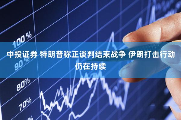 中投证券 特朗普称正谈判结束战争 伊朗打击行动仍在持续