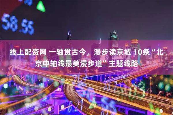 线上配资网 一轴贯古今，漫步读京城 10条“北京中轴线最美漫步道”主题线路
